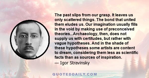 The past slips from our grasp. It leaves us only scattered things. The bond that united them eludes us. Our imagination usually fills in the void by making use of preconceived theories...Archaeology, then, does not