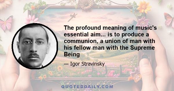 The profound meaning of music's essential aim... is to produce a communion, a union of man with his fellow man with the Supreme Being