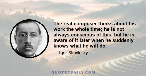 The real composer thinks about his work the whole time; he is not always conscious of this, but he is aware of it later when he suddenly knows what he will do.