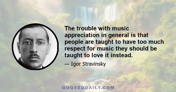 The trouble with music appreciation in general is that people are taught to have too much respect for music they should be taught to love it instead.