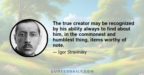 The true creator may be recognized by his ability always to find about him, in the commonest and humblest thing, items worthy of note.