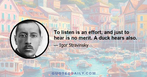 To listen is an effort, and just to hear is no merit. A duck hears also.