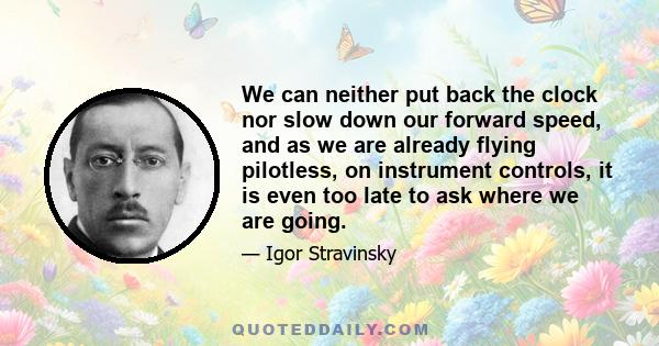 We can neither put back the clock nor slow down our forward speed, and as we are already flying pilotless, on instrument controls, it is even too late to ask where we are going.