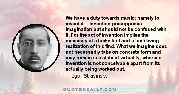 We have a duty towards music; namely to invent it. ...Invention presupposes imagination but should not be confused with it. For the act of invention implies the necessity of a lucky find and of achieving realization of