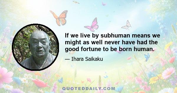 If we live by subhuman means we might as well never have had the good fortune to be born human.