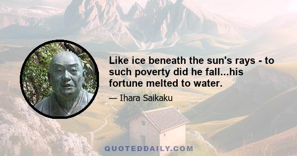 Like ice beneath the sun's rays - to such poverty did he fall...his fortune melted to water.