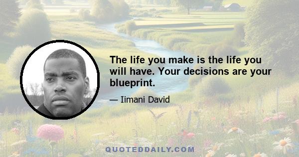 The life you make is the life you will have. Your decisions are your blueprint.