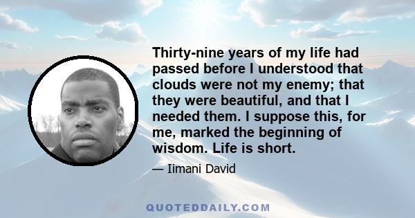 Thirty-nine years of my life had passed before I understood that clouds were not my enemy; that they were beautiful, and that I needed them. I suppose this, for me, marked the beginning of wisdom. Life is short.