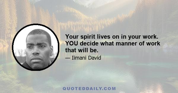 Your spirit lives on in your work. YOU decide what manner of work that will be.