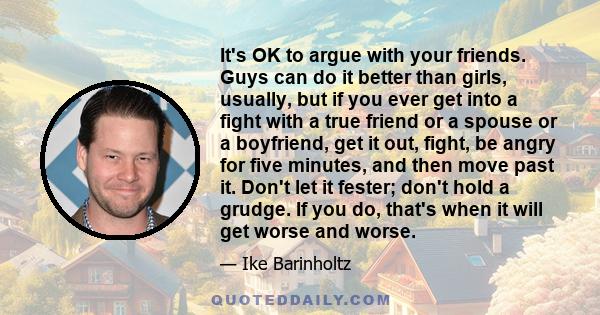 It's OK to argue with your friends. Guys can do it better than girls, usually, but if you ever get into a fight with a true friend or a spouse or a boyfriend, get it out, fight, be angry for five minutes, and then move