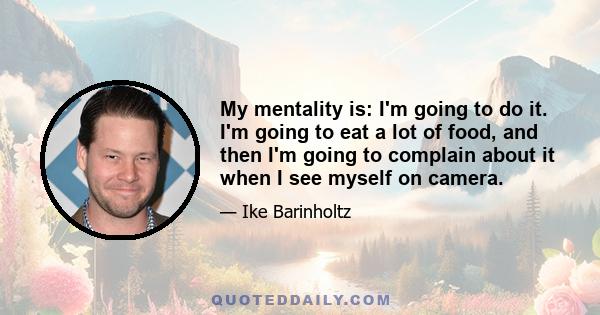 My mentality is: I'm going to do it. I'm going to eat a lot of food, and then I'm going to complain about it when I see myself on camera.