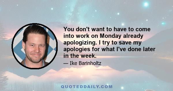 You don't want to have to come into work on Monday already apologizing. I try to save my apologies for what I've done later in the week.