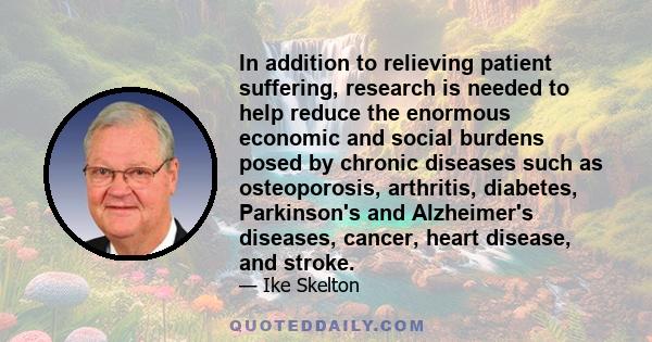 In addition to relieving patient suffering, research is needed to help reduce the enormous economic and social burdens posed by chronic diseases such as osteoporosis, arthritis, diabetes, Parkinson's and Alzheimer's