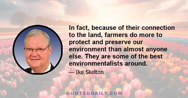 In fact, because of their connection to the land, farmers do more to protect and preserve our environment than almost anyone else. They are some of the best environmentalists around.