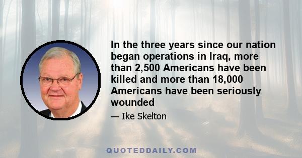 In the three years since our nation began operations in Iraq, more than 2,500 Americans have been killed and more than 18,000 Americans have been seriously wounded