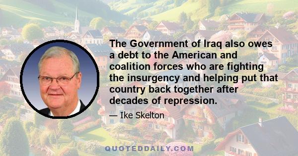 The Government of Iraq also owes a debt to the American and coalition forces who are fighting the insurgency and helping put that country back together after decades of repression.