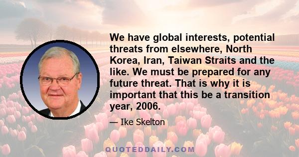 We have global interests, potential threats from elsewhere, North Korea, Iran, Taiwan Straits and the like. We must be prepared for any future threat. That is why it is important that this be a transition year, 2006.