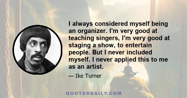 I always considered myself being an organizer. I'm very good at teaching singers, I'm very good at staging a show, to entertain people. But I never included myself. I never applied this to me as an artist.