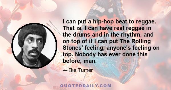 I can put a hip-hop beat to reggae. That is, I can have real reggae in the drums and in the rhythm, and on top of it I can put The Rolling Stones' feeling, anyone's feeling on top. Nobody has ever done this before, man.