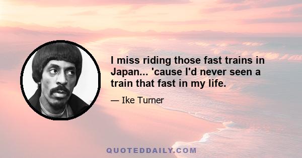 I miss riding those fast trains in Japan... 'cause I'd never seen a train that fast in my life.