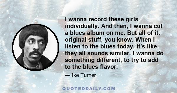 I wanna record these girls individually. And then, I wanna cut a blues album on me. But all of it, original stuff, you know. When I listen to the blues today, it's like they all sounds similar. I wanna do something