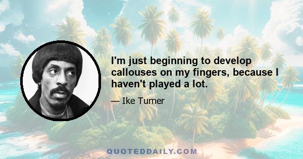 I'm just beginning to develop callouses on my fingers, because I haven't played a lot.