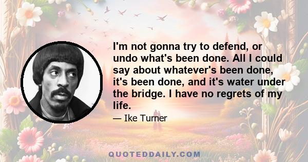 I'm not gonna try to defend, or undo what's been done. All I could say about whatever's been done, it's been done, and it's water under the bridge. I have no regrets of my life.