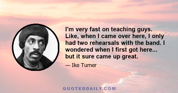 I'm very fast on teaching guys. Like, when I came over here, I only had two rehearsals with the band. I wondered when I first got here... but it sure came up great.