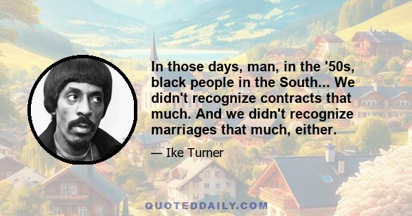 In those days, man, in the '50s, black people in the South... We didn't recognize contracts that much. And we didn't recognize marriages that much, either.