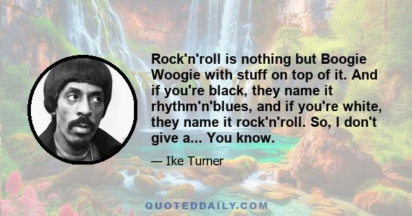 Rock'n'roll is nothing but Boogie Woogie with stuff on top of it. And if you're black, they name it rhythm'n'blues, and if you're white, they name it rock'n'roll. So, I don't give a... You know.