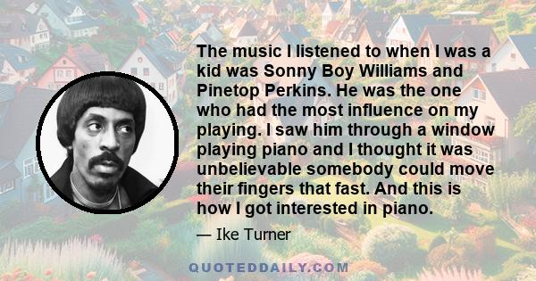 The music I listened to when I was a kid was Sonny Boy Williams and Pinetop Perkins. He was the one who had the most influence on my playing. I saw him through a window playing piano and I thought it was unbelievable