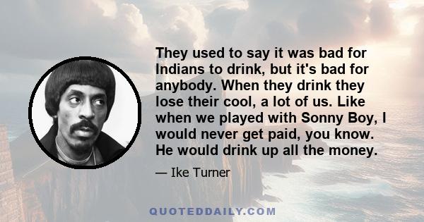 They used to say it was bad for Indians to drink, but it's bad for anybody. When they drink they lose their cool, a lot of us. Like when we played with Sonny Boy, I would never get paid, you know. He would drink up all