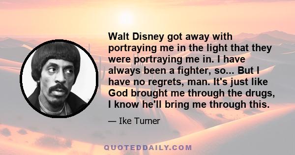 Walt Disney got away with portraying me in the light that they were portraying me in. I have always been a fighter, so... But I have no regrets, man. It's just like God brought me through the drugs, I know he'll bring