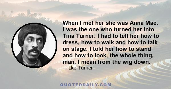 When I met her she was Anna Mae. I was the one who turned her into Tina Turner. I had to tell her how to dress, how to walk and how to talk on stage. I told her how to stand and how to look, the whole thing, man, I mean 