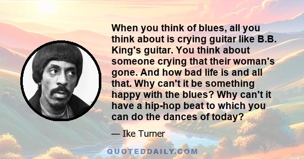 When you think of blues, all you think about is crying guitar like B.B. King's guitar. You think about someone crying that their woman's gone. And how bad life is and all that. Why can't it be something happy with the