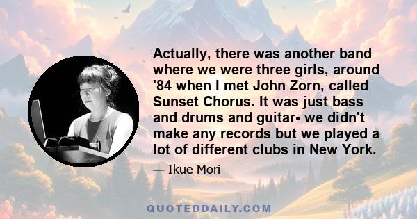 Actually, there was another band where we were three girls, around '84 when I met John Zorn, called Sunset Chorus. It was just bass and drums and guitar- we didn't make any records but we played a lot of different clubs 