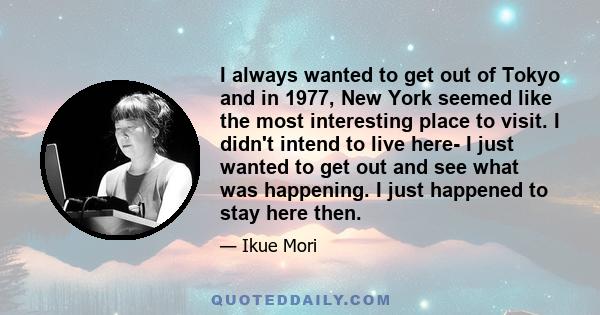 I always wanted to get out of Tokyo and in 1977, New York seemed like the most interesting place to visit. I didn't intend to live here- I just wanted to get out and see what was happening. I just happened to stay here