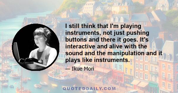 I still think that I'm playing instruments, not just pushing buttons and there it goes. It's interactive and alive with the sound and the manipulation and it plays like instruments.