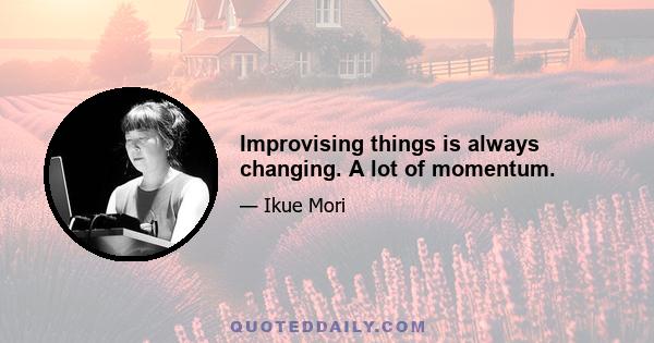 Improvising things is always changing. A lot of momentum.