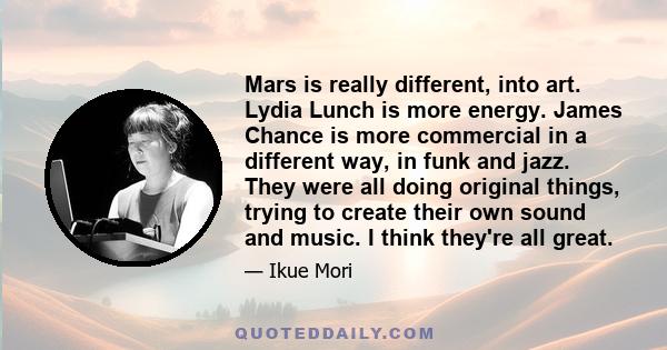 Mars is really different, into art. Lydia Lunch is more energy. James Chance is more commercial in a different way, in funk and jazz. They were all doing original things, trying to create their own sound and music. I