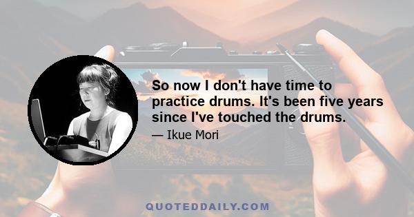 So now I don't have time to practice drums. It's been five years since I've touched the drums.