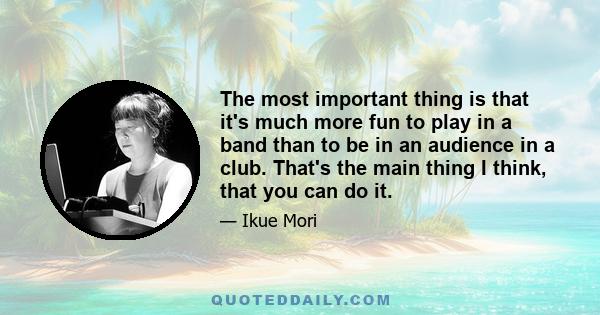 The most important thing is that it's much more fun to play in a band than to be in an audience in a club. That's the main thing I think, that you can do it.