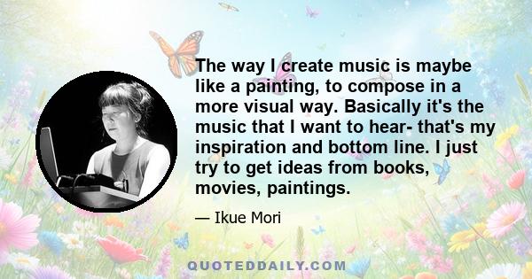 The way I create music is maybe like a painting, to compose in a more visual way. Basically it's the music that I want to hear- that's my inspiration and bottom line. I just try to get ideas from books, movies,