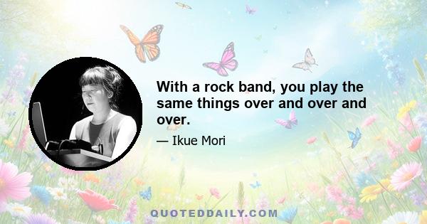 With a rock band, you play the same things over and over and over.