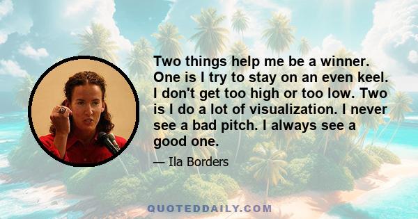 Two things help me be a winner. One is I try to stay on an even keel. I don't get too high or too low. Two is I do a lot of visualization. I never see a bad pitch. I always see a good one.