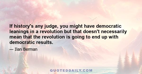 If history's any judge, you might have democratic leanings in a revolution but that doesn't necessarily mean that the revolution is going to end up with democratic results.