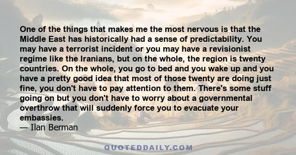 One of the things that makes me the most nervous is that the Middle East has historically had a sense of predictability. You may have a terrorist incident or you may have a revisionist regime like the Iranians, but on