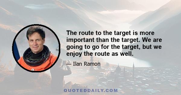 The route to the target is more important than the target. We are going to go for the target, but we enjoy the route as well.