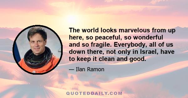 The world looks marvelous from up here, so peaceful, so wonderful and so fragile. Everybody, all of us down there, not only in Israel, have to keep it clean and good.