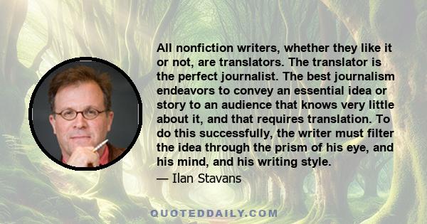 All nonfiction writers, whether they like it or not, are translators. The translator is the perfect journalist. The best journalism endeavors to convey an essential idea or story to an audience that knows very little